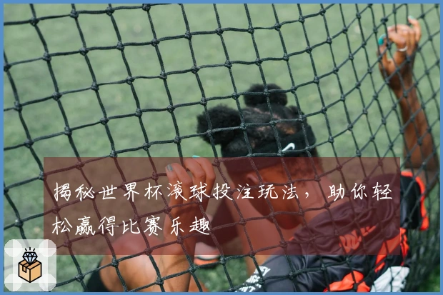 揭秘世界杯滚球投注玩法，助你轻松赢得比赛乐趣