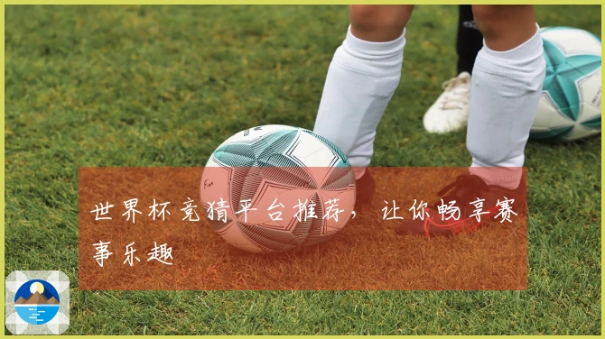 世界杯竞猜平台推荐，让你畅享赛事乐趣