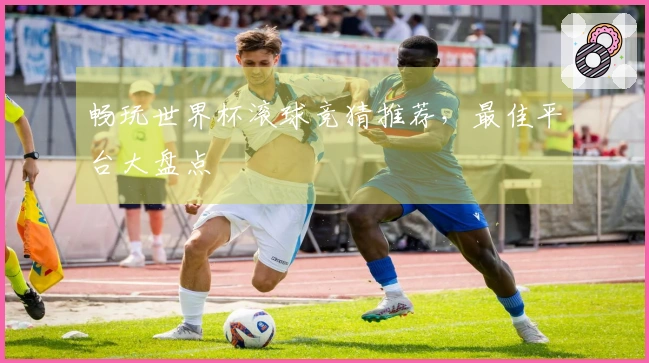 畅玩世界杯滚球竞猜推荐，最佳平台大盘点